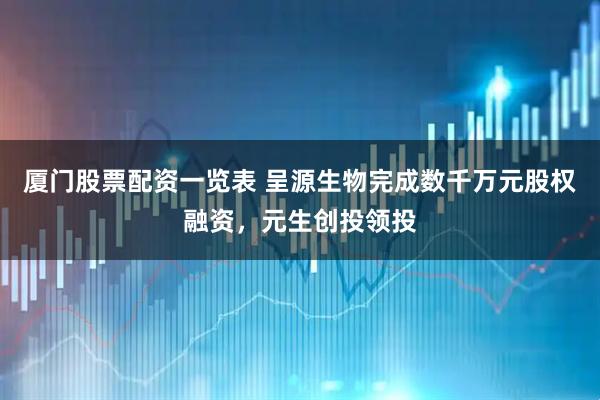 厦门股票配资一览表 呈源生物完成数千万元股权融资，元生创投领投
