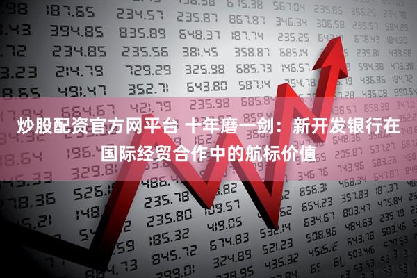 炒股配资官方网平台 十年磨一剑：新开发银行在国际经贸合作中的航标价值