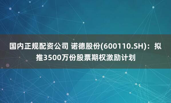 国内正规配资公司 诺德股份(600110.SH)：拟推3500万份股票期权激励计划
