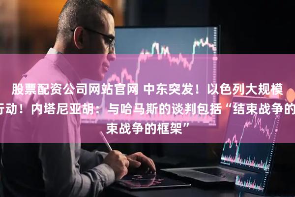 股票配资公司网站官网 中东突发！以色列大规模地面行动！内塔尼亚胡：与哈马斯的谈判包括“结束战争的框架”