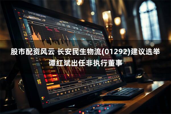 股市配资风云 长安民生物流(01292)建议选举谭红斌出任非执行董事