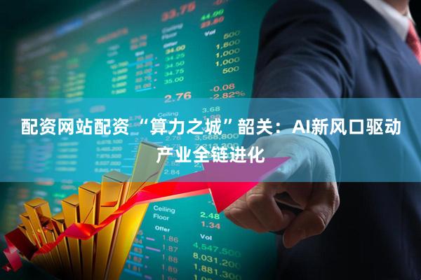 配资网站配资 “算力之城”韶关：AI新风口驱动产业全链进化
