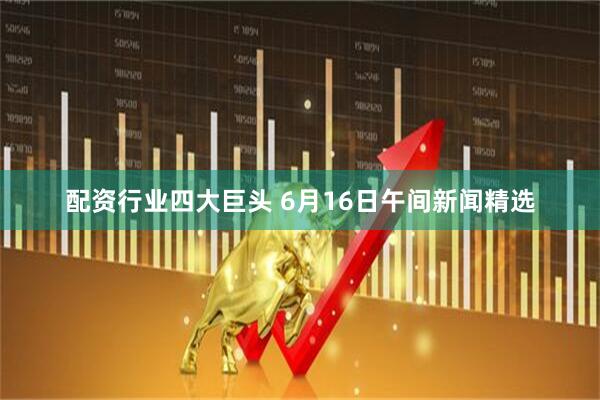 配资行业四大巨头 6月16日午间新闻精选
