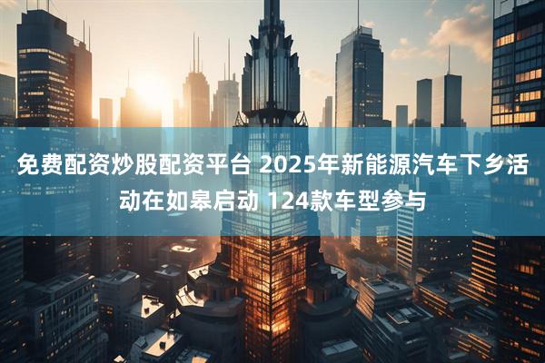 免费配资炒股配资平台 2025年新能源汽车下乡活动在如皋启动 124款车型参与