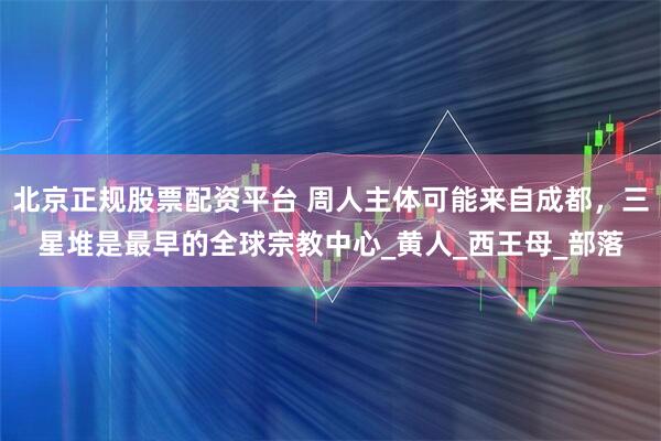 北京正规股票配资平台 周人主体可能来自成都，三星堆是最早的全球宗教中心_黄人_西王母_部落