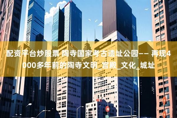 配资平台炒股票 陶寺国家考古遗址公园—— 再现4000多年前的陶寺文明_宫殿_文化_城址