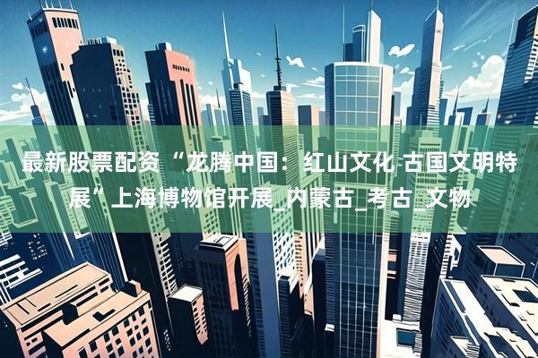 最新股票配资 “龙腾中国：红山文化 古国文明特展”上海博物馆开展_内蒙古_考古_文物