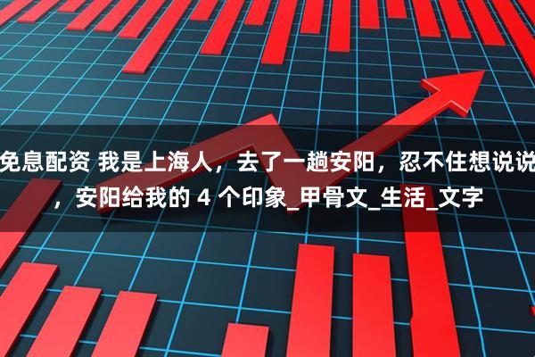 免息配资 我是上海人，去了一趟安阳，忍不住想说说，安阳给我的 4 个印象_甲骨文_生活_文字