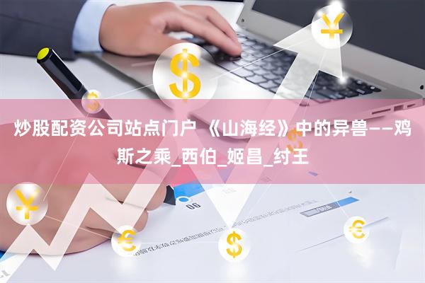炒股配资公司站点门户 《山海经》中的异兽——鸡斯之乘_西伯_姬昌_纣王