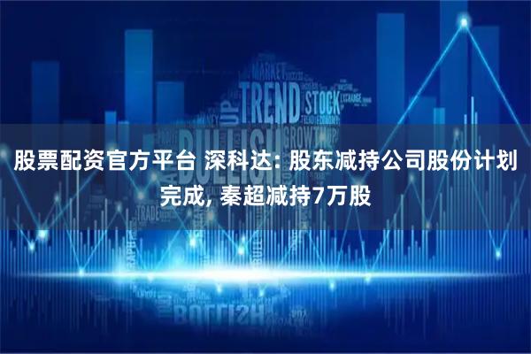股票配资官方平台 深科达: 股东减持公司股份计划完成, 秦超减持7万股