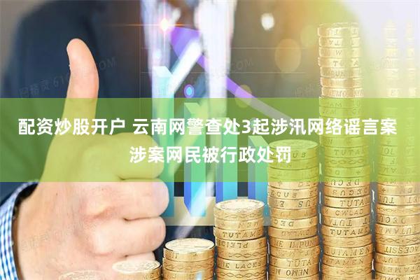 配资炒股开户 云南网警查处3起涉汛网络谣言案 涉案网民被行政处罚