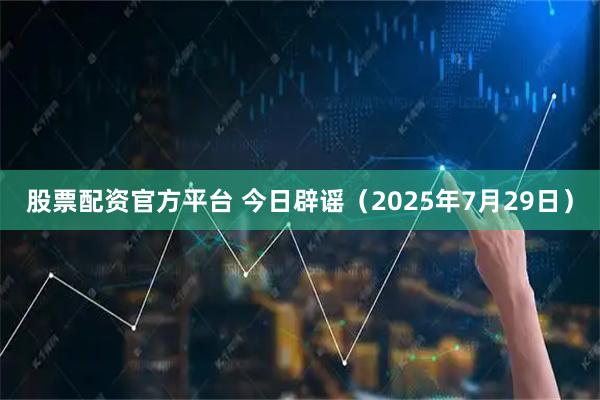 股票配资官方平台 今日辟谣（2025年7月29日）