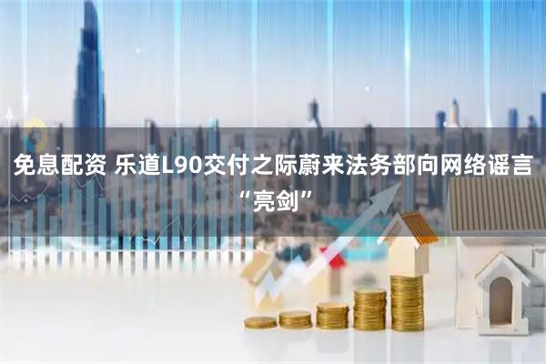 免息配资 乐道L90交付之际蔚来法务部向网络谣言“亮剑”
