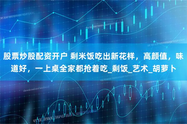股票炒股配资开户 剩米饭吃出新花样，高颜值，味道好，一上桌全家都抢着吃_剩饭_艺术_胡萝卜
