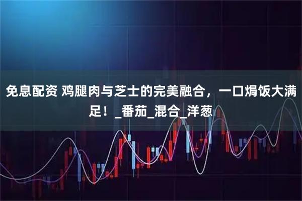 免息配资 鸡腿肉与芝士的完美融合，一口焗饭大满足！_番茄_混合_洋葱