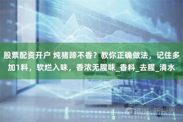 股票配资开户 炖猪蹄不香？教你正确做法，记住多加1料，软烂入味，香浓无腥味_香料_去腥_清水