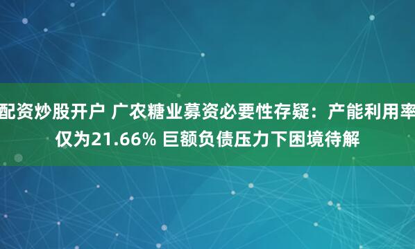 配资炒股开户 广农糖业募资必要性存疑：产能利用率仅为21.66% 巨额负债压力下困境待解