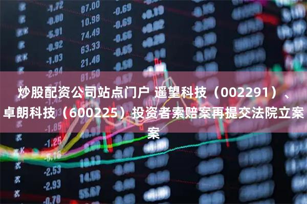 炒股配资公司站点门户 遥望科技（002291）、卓朗科技（600225）投资者索赔案再提交法院立案