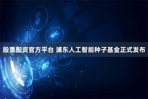 股票配资官方平台 浦东人工智能种子基金正式发布
