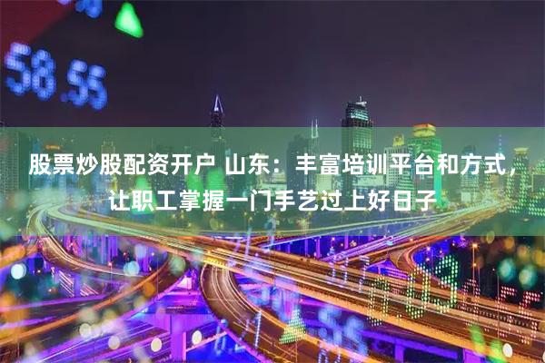 股票炒股配资开户 山东：丰富培训平台和方式，让职工掌握一门手艺过上好日子