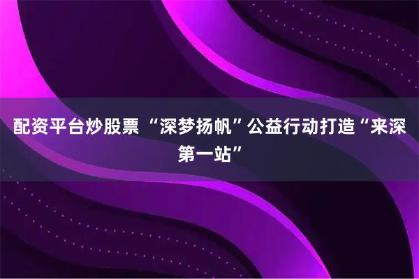 配资平台炒股票 “深梦扬帆”公益行动打造“来深第一站”