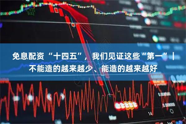 免息配资 “十四五”，我们见证这些“第一”｜不能造的越来越少、能造的越来越好