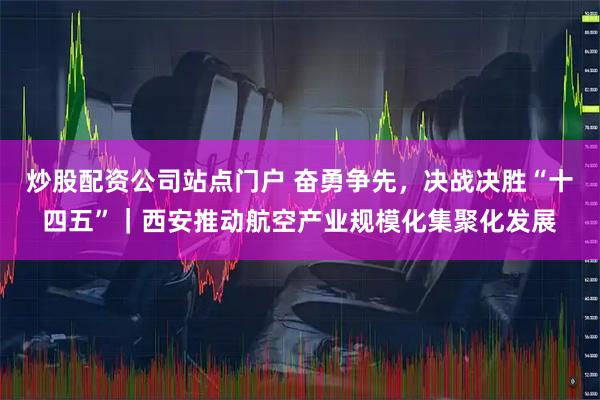 炒股配资公司站点门户 奋勇争先，决战决胜“十四五”｜西安推动航空产业规模化集聚化发展
