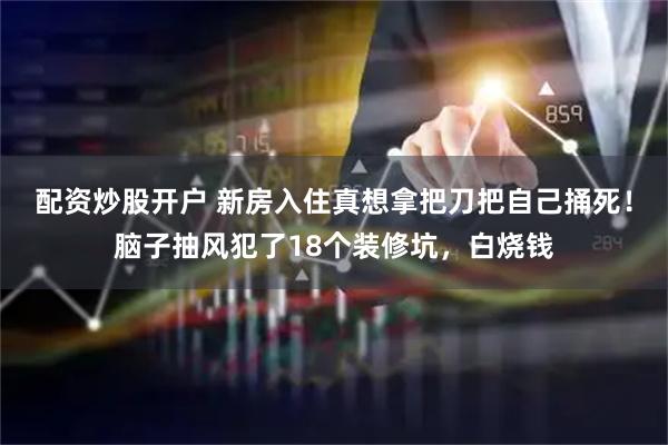 配资炒股开户 新房入住真想拿把刀把自己捅死！脑子抽风犯了18个装修坑，白烧钱