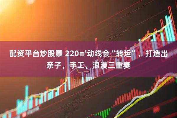 配资平台炒股票 220㎡动线会“转运”，打造出亲子，手工，浪漫三重奏