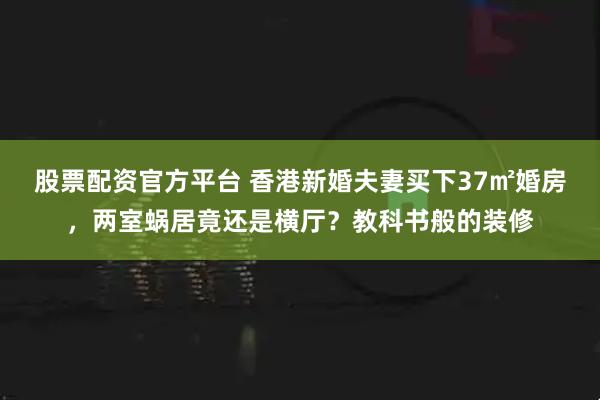 股票配资官方平台 香港新婚夫妻买下37㎡婚房，两室蜗居竟还是横厅？教科书般的装修