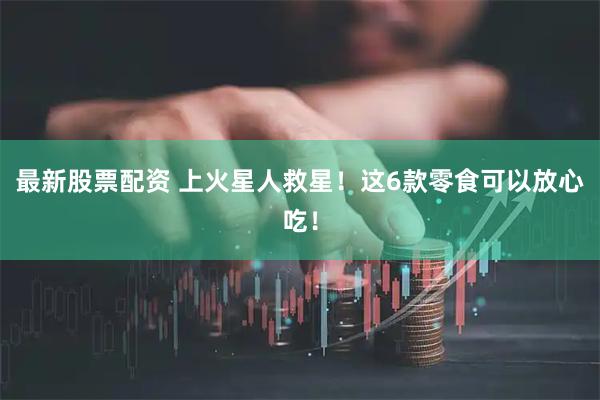 最新股票配资 上火星人救星！这6款零食可以放心吃！