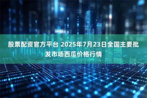 股票配资官方平台 2025年7月23日全国主要批发市场西瓜价格行情