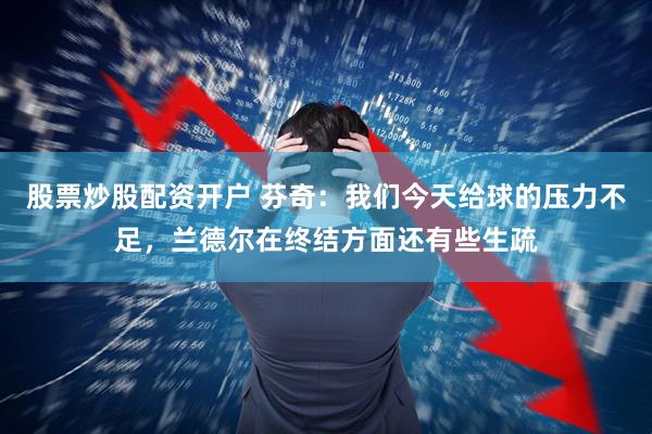 股票炒股配资开户 芬奇：我们今天给球的压力不足，兰德尔在终结方面还有些生疏
