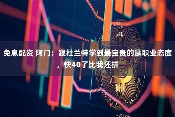 免息配资 阿门：跟杜兰特学到最宝贵的是职业态度，快40了比我还拼
