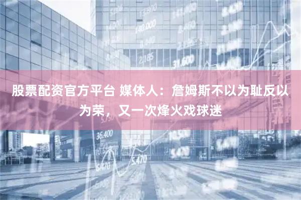 股票配资官方平台 媒体人：詹姆斯不以为耻反以为荣，又一次烽火戏球迷