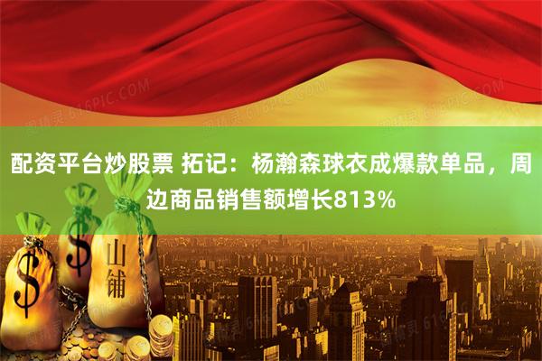 配资平台炒股票 拓记：杨瀚森球衣成爆款单品，周边商品销售额增长813%