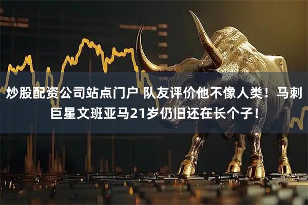 炒股配资公司站点门户 队友评价他不像人类！马刺巨星文班亚马21岁仍旧还在长个子！